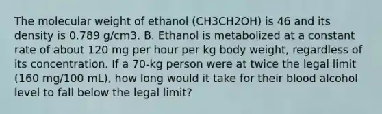 The molecular weight of ethanol (CH3CH2OH) is 46 and its density is 0.789 g/cm3. B. Ethanol is metabolized at a constant rate of about 120 mg per hour per kg body weight, regardless of its concentration. If a 70-kg person were at twice the legal limit (160 mg/100 mL), how long would it take for their blood alcohol level to fall below the legal limit?