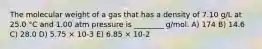 The molecular weight of a gas that has a density of 7.10 g/L at 25.0 °C and 1.00 atm pressure is ________ g/mol. A) 174 B) 14.6 C) 28.0 D) 5.75 × 10-3 E) 6.85 × 10-2