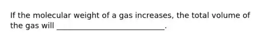 If the molecular weight of a gas increases, the total volume of the gas will ____________________________.