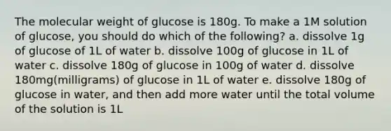 The molecular weight of glucose is 180g. To make a 1M solution of glucose, you should do which of the following? a. dissolve 1g of glucose of 1L of water b. dissolve 100g of glucose in 1L of water c. dissolve 180g of glucose in 100g of water d. dissolve 180mg(milligrams) of glucose in 1L of water e. dissolve 180g of glucose in water, and then add more water until the total volume of the solution is 1L