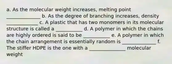 a. As the molecular weight increases, melting point ______________ b. As the degree of branching increases, density _____________ c. A plastic that has two monomers in its molecular structure is called a ___________ d. A polymer in which the chains are highly ordered is said to be ___________ e. A polymer in which the chain arrangement is essentially random is ______________ f. The stiffer HDPE is the one with a _______________ molecular weight