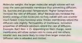 Molecular weight: the larger molecular weight solutes will not cross the semi-permeable membrane thus preventing diffusion. (ie. Sucrose and glucose) Temperature: Higher temperatures increase the rate of diffusion. Why? Because you increase the kinetic energy of the molecules so they collide with one another much faster. Cross-Sectional area: thicker membranes retard the diffusion rate slightly. Permeability of membrane: ionization properties of different solutions retard the rate of diffusion. Example: NaCl Na+ + Cl- depending on their charge, some membranes will allow certain ions to cross and not others; smaller ions are more likely to cross than larger molecules. Diffusion rate is retarded and limited.