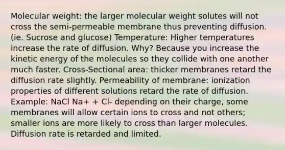 Molecular weight: the larger molecular weight solutes will not cross the semi-permeable membrane thus preventing diffusion. (ie. Sucrose and glucose) Temperature: Higher temperatures increase the rate of diffusion. Why? Because you increase the kinetic energy of the molecules so they collide with one another much faster. Cross-Sectional area: thicker membranes retard the diffusion rate slightly. Permeability of membrane: ionization properties of different solutions retard the rate of diffusion. Example: NaCl Na+ + Cl- depending on their charge, some membranes will allow certain ions to cross and not others; smaller ions are more likely to cross than larger molecules. Diffusion rate is retarded and limited.