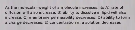 As the molecular weight of a molecule increases, its A) rate of diffusion will also increase. B) ability to dissolve in lipid will also increase. C) membrane permeability decreases. D) ability to form a charge decreases. E) concentration in a solution decreases