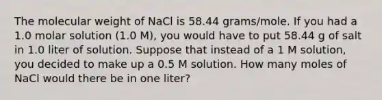 The molecular weight of NaCl is 58.44 grams/mole. If you had a 1.0 molar solution (1.0 M), you would have to put 58.44 g of salt in 1.0 liter of solution. Suppose that instead of a 1 M solution, you decided to make up a 0.5 M solution. How many moles of NaCl would there be in one liter?