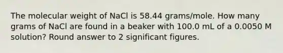 The molecular weight of NaCl is 58.44 grams/mole. How many grams of NaCl are found in a beaker with 100.0 mL of a 0.0050 M solution? Round answer to 2 significant figures.