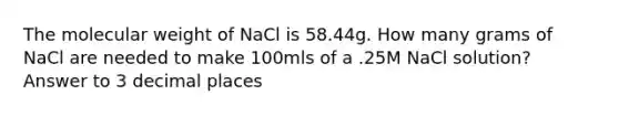 The molecular weight of NaCl is 58.44g. How many grams of NaCl are needed to make 100mls of a .25M NaCl solution? Answer to 3 decimal places