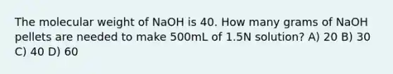 The molecular weight of NaOH is 40. How many grams of NaOH pellets are needed to make 500mL of 1.5N solution? A) 20 B) 30 C) 40 D) 60