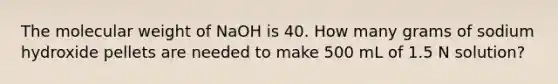 The molecular weight of NaOH is 40. How many grams of sodium hydroxide pellets are needed to make 500 mL of 1.5 N solution?