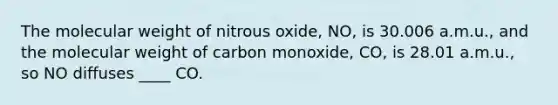 The molecular weight of nitrous oxide, NO, is 30.006 a.m.u., and the molecular weight of carbon monoxide, CO, is 28.01 a.m.u., so NO diffuses ____ CO.