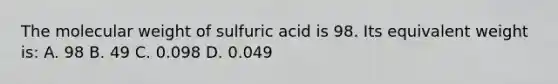 The molecular weight of sulfuric acid is 98. Its equivalent weight is: A. 98 B. 49 C. 0.098 D. 0.049