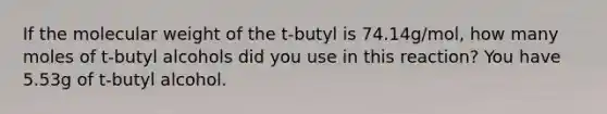 If the molecular weight of the t-butyl is 74.14g/mol, how many moles of t-butyl alcohols did you use in this reaction? You have 5.53g of t-butyl alcohol.