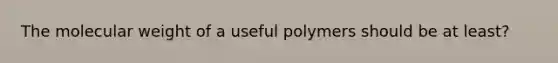 The molecular weight of a useful polymers should be at least?