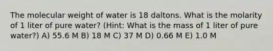 The molecular weight of water is 18 daltons. What is the molarity of 1 liter of pure water? (Hint: What is the mass of 1 liter of pure water?) A) 55.6 M B) 18 M C) 37 M D) 0.66 M E) 1.0 M