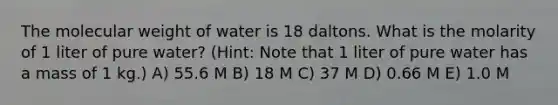 The molecular weight of water is 18 daltons. What is the molarity of 1 liter of pure water? (Hint: Note that 1 liter of pure water has a mass of 1 kg.) A) 55.6 M B) 18 M C) 37 M D) 0.66 M E) 1.0 M