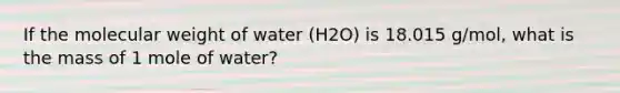 If the molecular weight of water (H2O) is 18.015 g/mol, what is the mass of 1 mole of water?