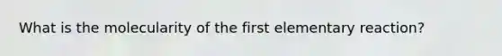 What is the molecularity of the first elementary reaction?