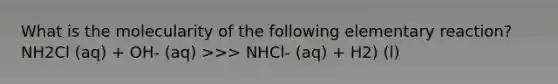 What is the molecularity of the following elementary reaction? NH2Cl (aq) + OH- (aq) >>> NHCl- (aq) + H2) (l)