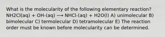 What is the molecularity of the following elementary reaction? NH2Cl(aq) + OH-(aq) ⟶ NHCl-(aq) + H2O(l) A) unimolecular B) bimolecular C) termolecular D) tetramolecular E) The reaction order must be known before molecularity can be determined.