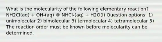 What is the molecularity of the following elementary reaction?NH2Cl(aq) + OH-(aq) ® NHCl-(aq) + H2O(l) Question options: 1) unimolecular 2) bimolecular 3) termolecular 4) tetramolecular 5) The reaction order must be known before molecularity can be determined.