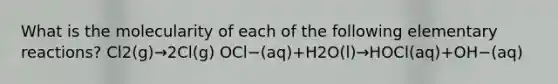 What is the molecularity of each of the following elementary reactions? Cl2(g)→2Cl(g) OCl−(aq)+H2O(l)→HOCl(aq)+OH−(aq)