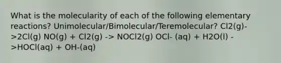 What is the molecularity of each of the following elementary reactions? Unimolecular/Bimolecular/Teremolecular? Cl2(g)->2Cl(g) NO(g) + Cl2(g) -> NOCl2(g) OCl- (aq) + H2O(l) ->HOCl(aq) + OH-(aq)