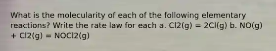 What is the molecularity of each of the following elementary reactions? Write the rate law for each a. Cl2(g) = 2Cl(g) b. NO(g) + Cl2(g) = NOCl2(g)