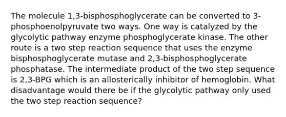 The molecule 1,3-bisphosphoglycerate can be converted to 3-phosphoenolpyruvate two ways. One way is catalyzed by the glycolytic pathway enzyme phosphoglycerate kinase. The other route is a two step reaction sequence that uses the enzyme bisphosphoglycerate mutase and 2,3-bisphosphoglycerate phosphatase. The intermediate product of the two step sequence is 2,3-BPG which is an allosterically inhibitor of hemoglobin. What disadvantage would there be if the glycolytic pathway only used the two step reaction sequence?