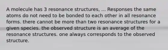 A molecule has 3 resonance structures, ... Responses the same atoms do not need to be bonded to each other in all resonance forms. there cannot be more than two resonance structures for a given species. the observed structure is an average of the resonance structures. one always corresponds to the observed structure.