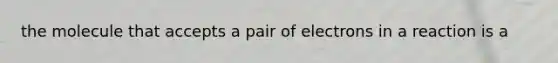 the molecule that accepts a pair of electrons in a reaction is a