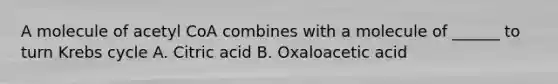 A molecule of acetyl CoA combines with a molecule of ______ to turn Krebs cycle A. Citric acid B. Oxaloacetic acid