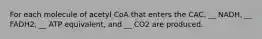 For each molecule of acetyl CoA that enters the CAC, __ NADH, __ FADH2, __ ATP equivalent, and __ CO2 are produced.