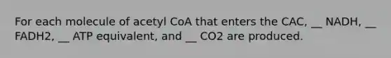 For each molecule of acetyl CoA that enters the CAC, __ NADH, __ FADH2, __ ATP equivalent, and __ CO2 are produced.