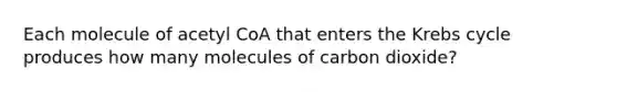 Each molecule of acetyl CoA that enters the <a href='https://www.questionai.com/knowledge/kqfW58SNl2-krebs-cycle' class='anchor-knowledge'>krebs cycle</a> produces how many molecules of carbon dioxide?