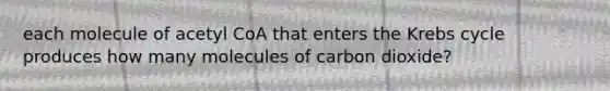 each molecule of acetyl CoA that enters the <a href='https://www.questionai.com/knowledge/kqfW58SNl2-krebs-cycle' class='anchor-knowledge'>krebs cycle</a> produces how many molecules of carbon dioxide?