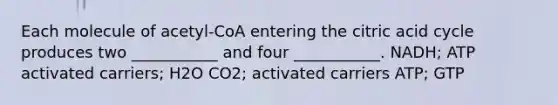 Each molecule of acetyl-CoA entering the citric acid cycle produces two ___________ and four ___________. NADH; ATP activated carriers; H2O CO2; activated carriers ATP; GTP