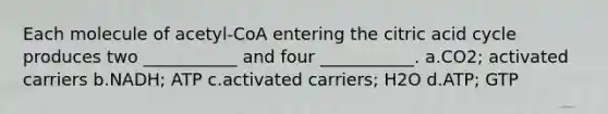 Each molecule of acetyl-CoA entering the citric acid cycle produces two ___________ and four ___________. a.CO2; activated carriers b.NADH; ATP c.activated carriers; H2O d.ATP; GTP