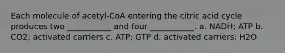 Each molecule of acetyl-CoA entering the citric acid cycle produces two ___________ and four ___________. a. NADH; ATP b. CO2; activated carriers c. ATP; GTP d. activated carriers; H2O