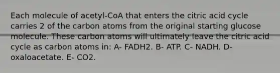 Each molecule of acetyl‐CoA that enters the citric acid cycle carries 2 of the carbon atoms from the original starting glucose molecule. These carbon atoms will ultimately leave the citric acid cycle as carbon atoms in: A- FADH2. B- ATP. C- NADH. D- oxaloacetate. E- CO2.