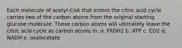 Each molecule of acetyl-CoA that enters the citric acid cycle carries two of the carbon atoms from the original starting glucose molecule. These carbon atoms will ultimately leave the citric acid cycle as carbon atoms in: a. FADH2 b. ATP c. CO2 d. NADH e. oxalocetate