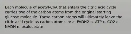 Each molecule of acetyl-CoA that enters the citric acid cycle carries two of the carbon atoms from the original starting glucose molecule. These carbon atoms will ultimately leave the citric acid cycle as carbon atoms in: a. FADH2 b. ATP c. CO2 d. NADH e. oxalocetate