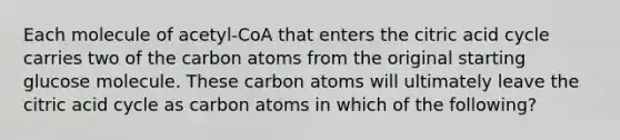 Each molecule of acetyl-CoA that enters the citric acid cycle carries two of the carbon atoms from the original starting glucose molecule. These carbon atoms will ultimately leave the citric acid cycle as carbon atoms in which of the following?