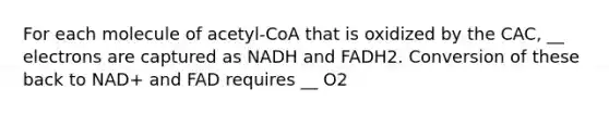 For each molecule of acetyl-CoA that is oxidized by the CAC, __ electrons are captured as NADH and FADH2. Conversion of these back to NAD+ and FAD requires __ O2