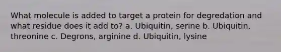 What molecule is added to target a protein for degredation and what residue does it add to? a. Ubiquitin, serine b. Ubiquitin, threonine c. Degrons, arginine d. Ubiquitin, lysine