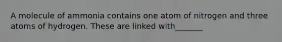A molecule of ammonia contains one atom of nitrogen and three atoms of hydrogen. These are linked with_______