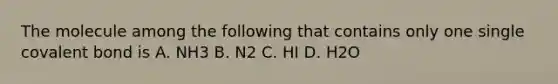 The molecule among the following that contains only one single covalent bond is A. NH3 B. N2 C. HI D. H2O