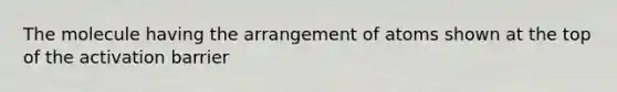 The molecule having the arrangement of atoms shown at the top of the activation barrier
