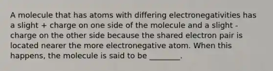 A molecule that has atoms with differing electronegativities has a slight + charge on one side of the molecule and a slight - charge on the other side because the shared electron pair is located nearer the more electronegative atom. When this happens, the molecule is said to be ________.