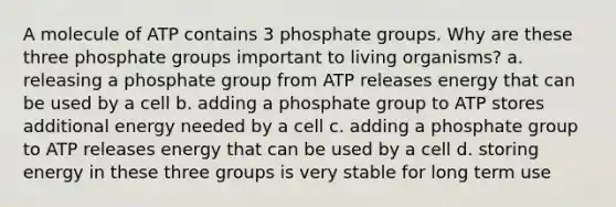 A molecule of ATP contains 3 phosphate groups. Why are these three phosphate groups important to living organisms? a. releasing a phosphate group from ATP releases energy that can be used by a cell b. adding a phosphate group to ATP stores additional energy needed by a cell c. adding a phosphate group to ATP releases energy that can be used by a cell d. storing energy in these three groups is very stable for long term use