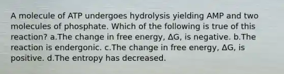 A molecule of ATP undergoes hydrolysis yielding AMP and two molecules of phosphate. Which of the following is true of this reaction? a.The change in free energy, ΔG, is negative. b.The reaction is endergonic. c.The change in free energy, ΔG, is positive. d.The entropy has decreased.